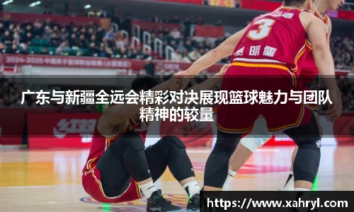 广东与新疆全远会精彩对决展现篮球魅力与团队精神的较量